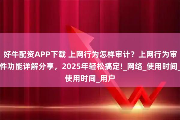 好牛配资APP下载 上网行为怎样审计？上网行为审计软件功能详解分享，2025年轻松搞定!_网络_使用时间_用户
