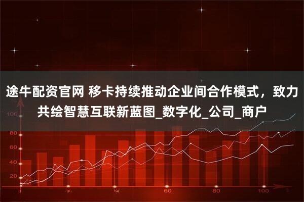 途牛配资官网 移卡持续推动企业间合作模式，致力共绘智慧互联新蓝图_数字化_公司_商户