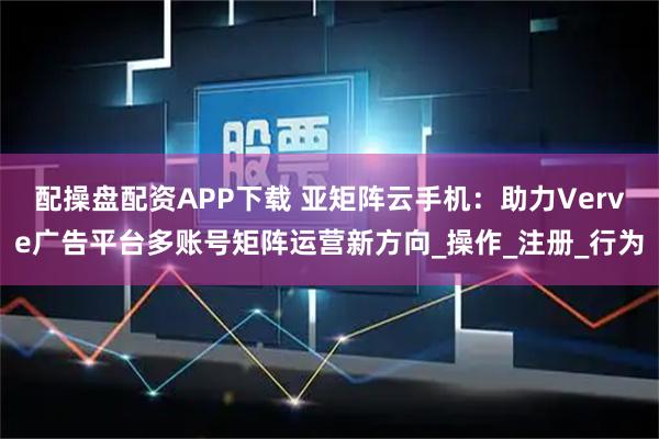 配操盘配资APP下载 亚矩阵云手机：助力Verve广告平台多账号矩阵运营新方向_操作_注册_行为
