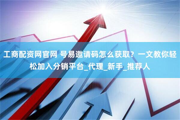 工商配资网官网 号易邀请码怎么获取？一文教你轻松加入分销平台_代理_新手_推荐人