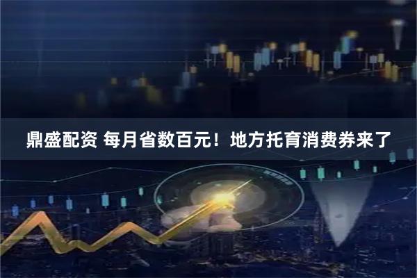 鼎盛配资 每月省数百元！地方托育消费券来了