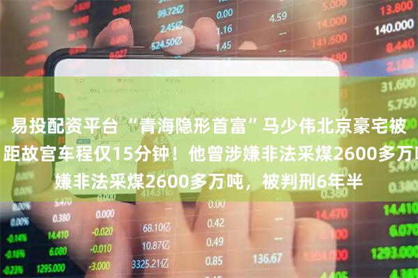 易投配资平台 “青海隐形首富”马少伟北京豪宅被1520万元拍卖，距故宫车程仅15分钟！他曾涉嫌非法采煤2600多万吨，被判刑6年半