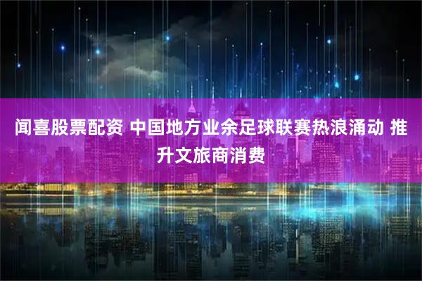 闻喜股票配资 中国地方业余足球联赛热浪涌动 推升文旅商消费