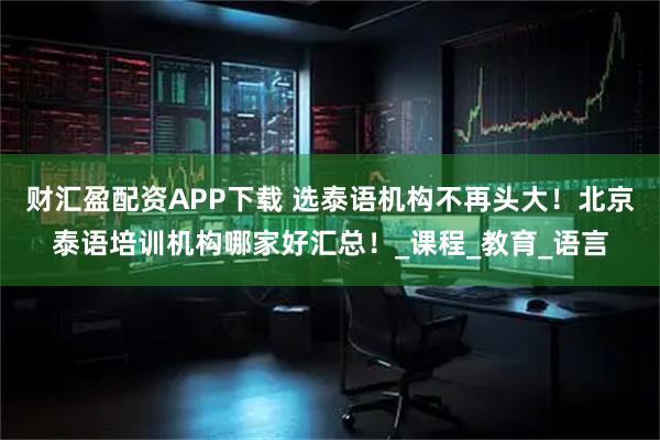财汇盈配资APP下载 选泰语机构不再头大！北京泰语培训机构哪家好汇总！_课程_教育_语言