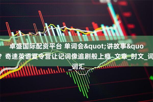卓盛国际配资平台 单词会"讲故事"？奇速英语夏令营让记词像追剧般上瘾_文章_时文_词汇