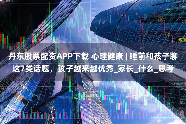 丹东股票配资APP下载 心理健康 | 睡前和孩子聊这7类话题，孩子越来越优秀_家长_什么_思考