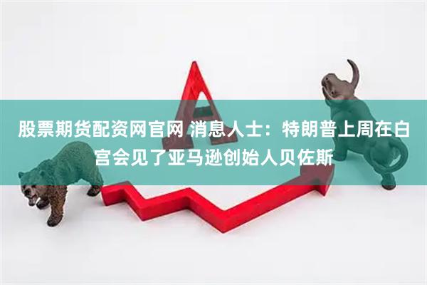 股票期货配资网官网 消息人士：特朗普上周在白宫会见了亚马逊创始人贝佐斯