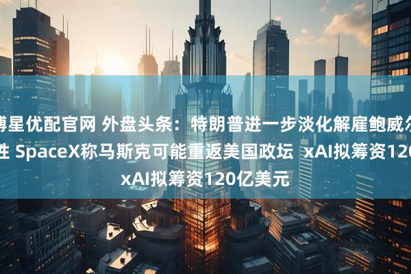 博星优配官网 外盘头条：特朗普进一步淡化解雇鲍威尔的可能性 SpaceX称马斯克可能重返美国政坛  xAI拟筹资120亿美元
