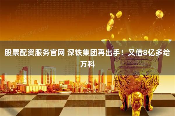 股票配资服务官网 深铁集团再出手！又借8亿多给万科