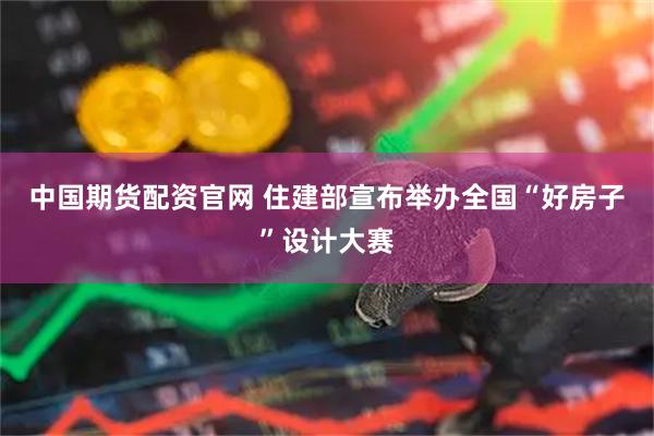 中国期货配资官网 住建部宣布举办全国“好房子”设计大赛
