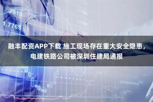融丰配资APP下载 施工现场存在重大安全隐患，电建铁路公司被深圳住建局通报