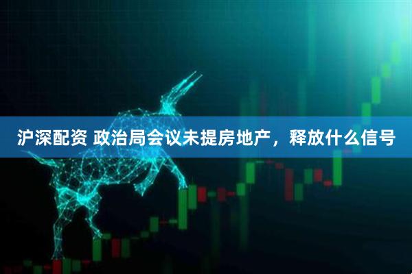 沪深配资 政治局会议未提房地产，释放什么信号