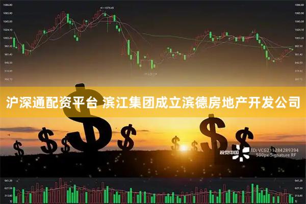 沪深通配资平台 滨江集团成立滨德房地产开发公司
