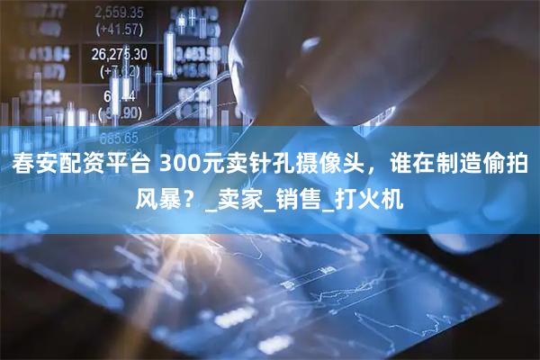 春安配资平台 300元卖针孔摄像头，谁在制造偷拍风暴？_卖家_销售_打火机