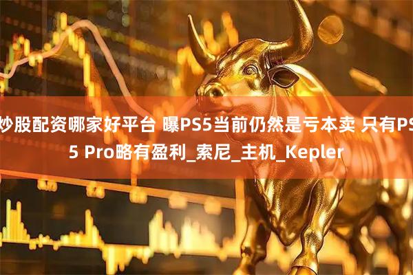 炒股配资哪家好平台 曝PS5当前仍然是亏本卖 只有PS5 Pro略有盈利_索尼_主机_Kepler