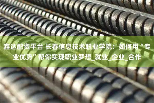 鑫达配资平台 长春信息技术职业学院：如何用“专业优势”帮你实现职业梦想_就业_企业_合作