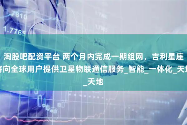 淘股吧配资平台 两个月内完成一期组网，吉利星座将向全球用户提供卫星物联通信服务_智能_一体化_天地