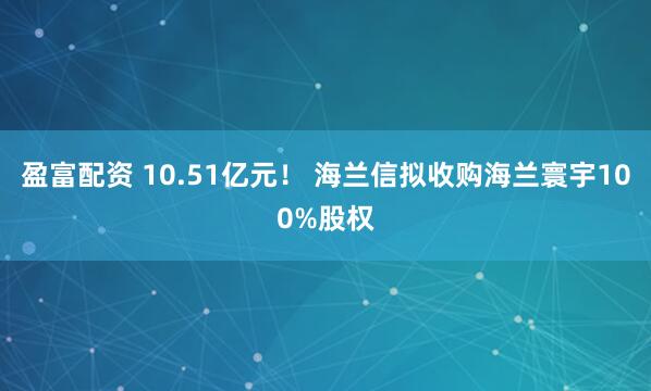盈富配资 10.51亿元！ 海兰信拟收购海兰寰宇100%股权