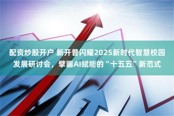 配资炒股开户 新开普闪耀2025新时代智慧校园发展研讨会，擘画AI赋能的“十五五”新范式