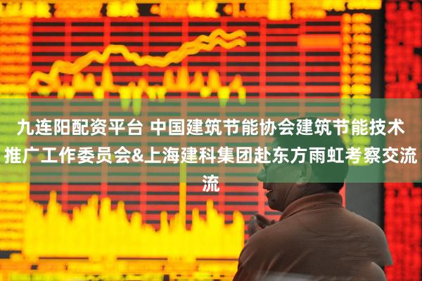 九连阳配资平台 中国建筑节能协会建筑节能技术推广工作委员会&上海建科集团赴东方雨虹考察交流