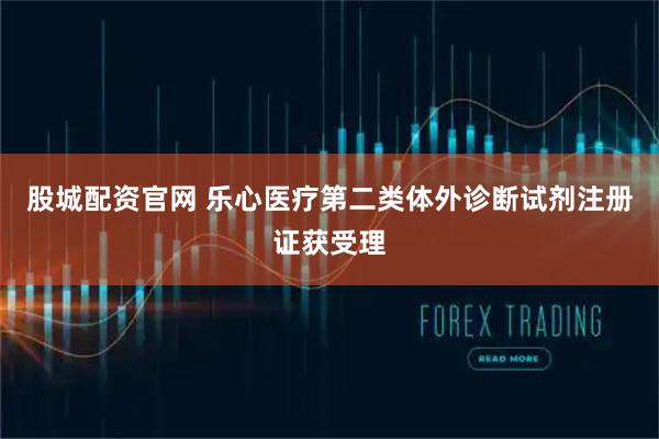 股城配资官网 乐心医疗第二类体外诊断试剂注册证获受理