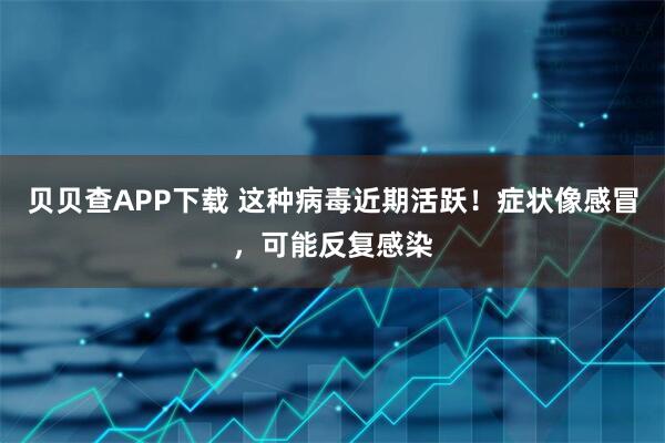 贝贝查APP下载 这种病毒近期活跃！症状像感冒，可能反复感染