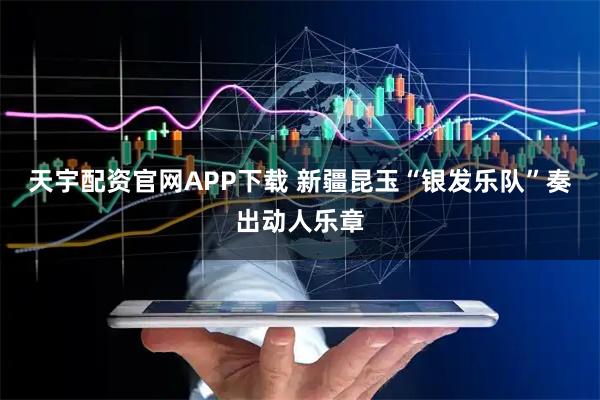 天宇配资官网APP下载 新疆昆玉“银发乐队”奏出动人乐章