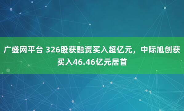 广盛网平台 326股获融资买入超亿元，中际旭创获买入46.46亿元居首