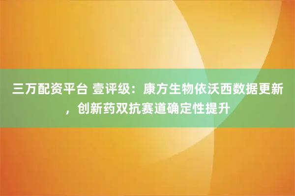 三万配资平台 壹评级：康方生物依沃西数据更新，创新药双抗赛道确定性提升